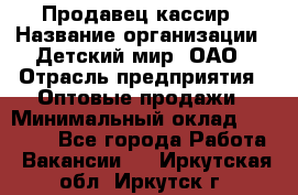 Продавец-кассир › Название организации ­ Детский мир, ОАО › Отрасль предприятия ­ Оптовые продажи › Минимальный оклад ­ 27 000 - Все города Работа » Вакансии   . Иркутская обл.,Иркутск г.